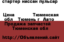 стартер ниссан пульсар  › Цена ­ 2 000 - Тюменская обл., Тюмень г. Авто » Продажа запчастей   . Тюменская обл.